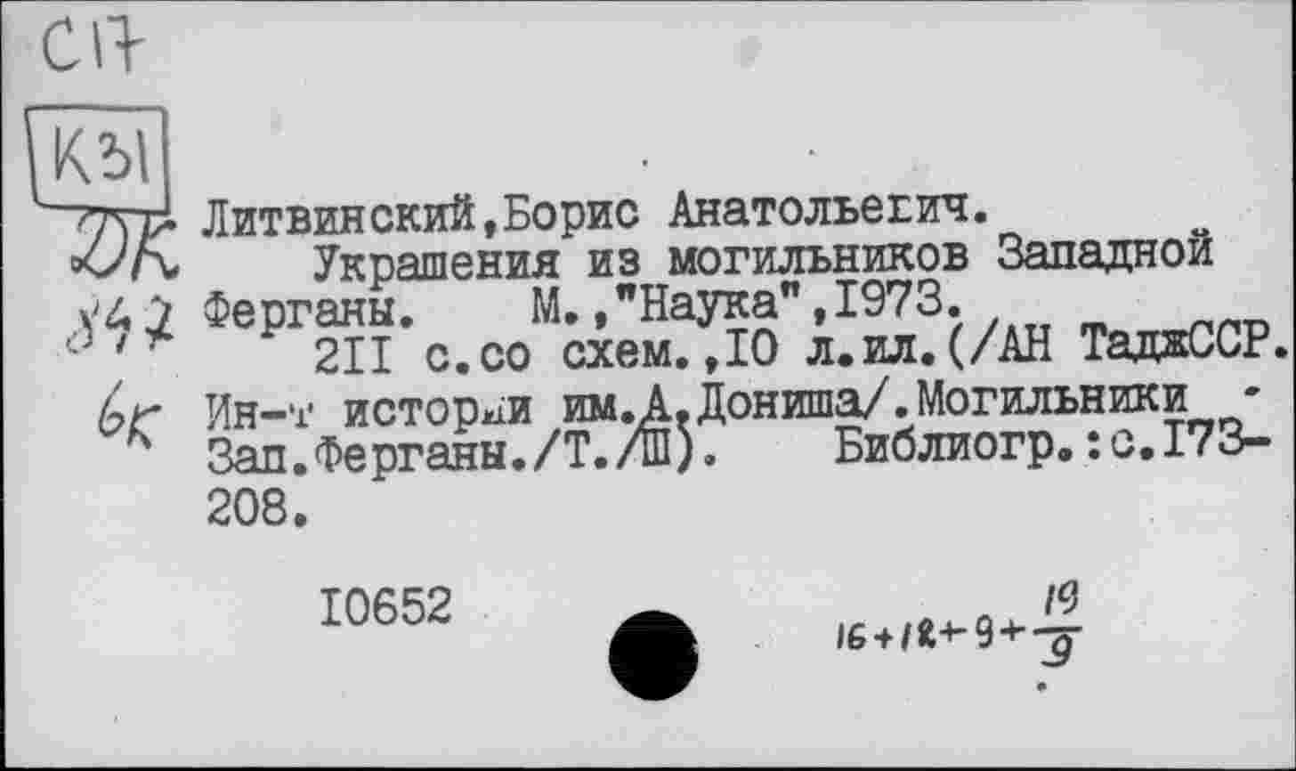 ﻿клї
~77\ Литвинский,Борис Анатольевич.
Украшения из могильников Западной
7 Ферганы. М.,"Наука",1973.
Р 211 с. со схем. ,10 л.ил.(/АН ТаджССР.
6г Ин-т истории им.А.Дониша/.Могильники-
к Зап.Ферганы./Т./ш).	Библиогр.: с.173-
208.
10652
л